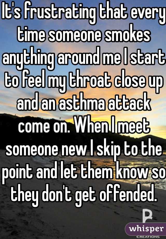 It's frustrating that every time someone smokes anything around me I start to feel my throat close up and an asthma attack come on. When I meet someone new I skip to the point and let them know so they don't get offended.