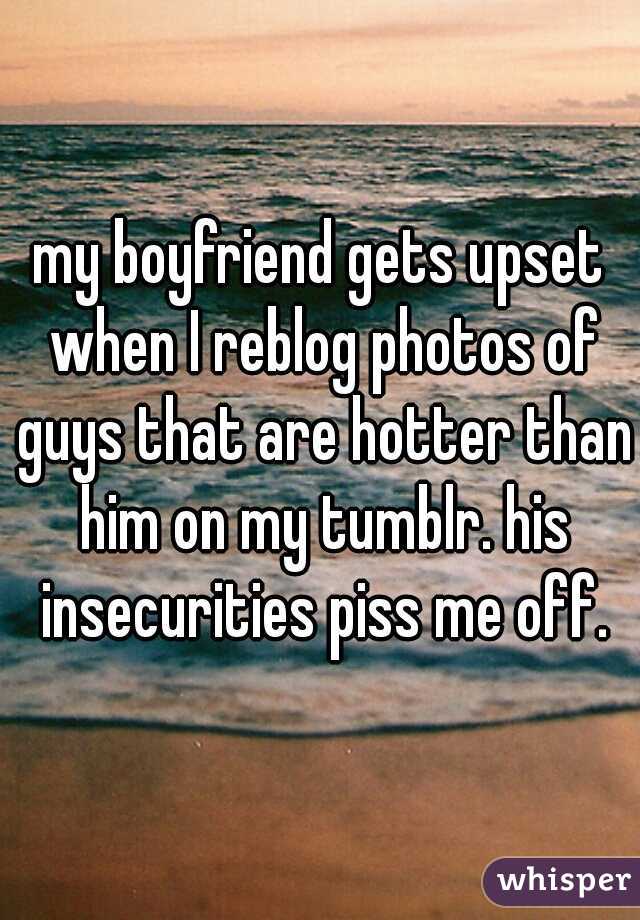 my boyfriend gets upset when I reblog photos of guys that are hotter than him on my tumblr. his insecurities piss me off.
