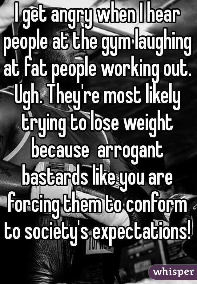 I get angry when I hear people at the gym laughing at fat people working out. Ugh. They're most likely trying to lose weight because  arrogant bastards like you are forcing them to conform to society's expectations!