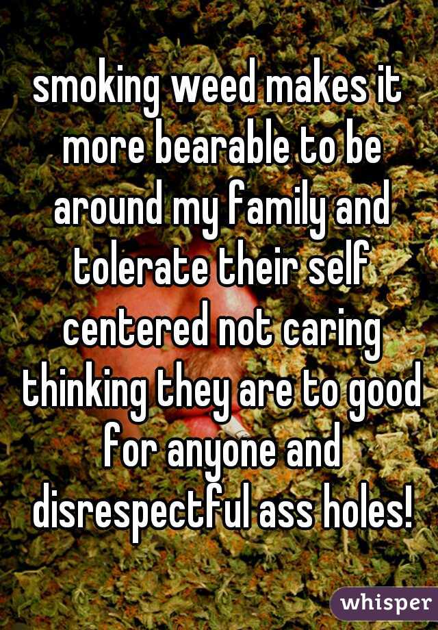 smoking weed makes it more bearable to be around my family and tolerate their self centered not caring thinking they are to good for anyone and disrespectful ass holes!