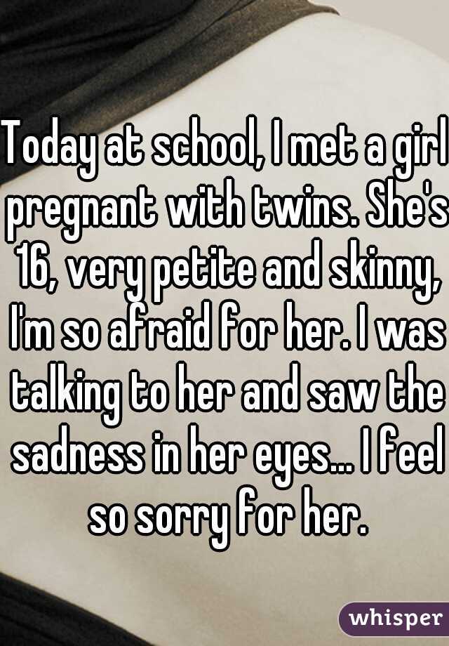 Today at school, I met a girl pregnant with twins. She's 16, very petite and skinny, I'm so afraid for her. I was talking to her and saw the sadness in her eyes... I feel so sorry for her.