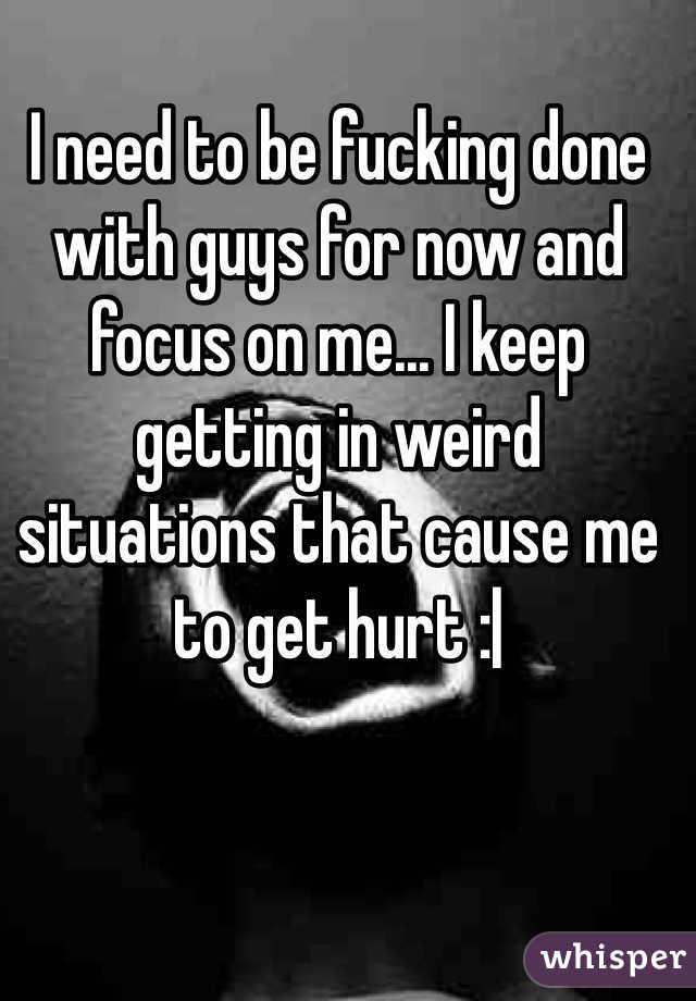 I need to be fucking done with guys for now and focus on me... I keep getting in weird situations that cause me to get hurt :| 