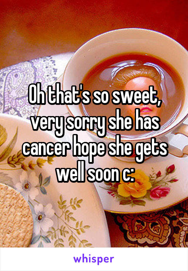 Oh that's so sweet, very sorry she has cancer hope she gets well soon c: