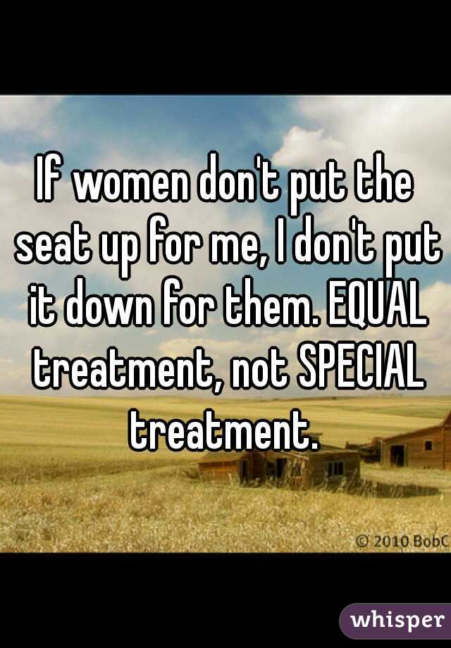 If women don't put the seat up for me, I don't put it down for them. EQUAL treatment, not SPECIAL treatment. 