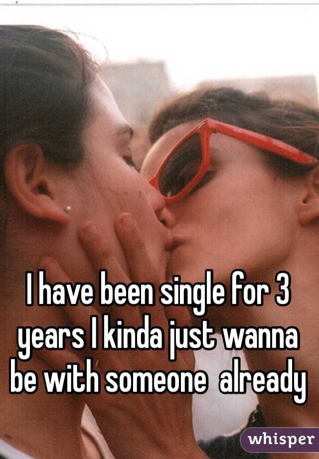 I have been single for 3 years I kinda just wanna be with someone  already 