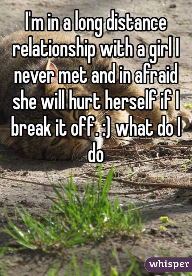 I'm in a long distance relationship with a girl I never met and in afraid  she will hurt herself if I break it off. :) what do I do