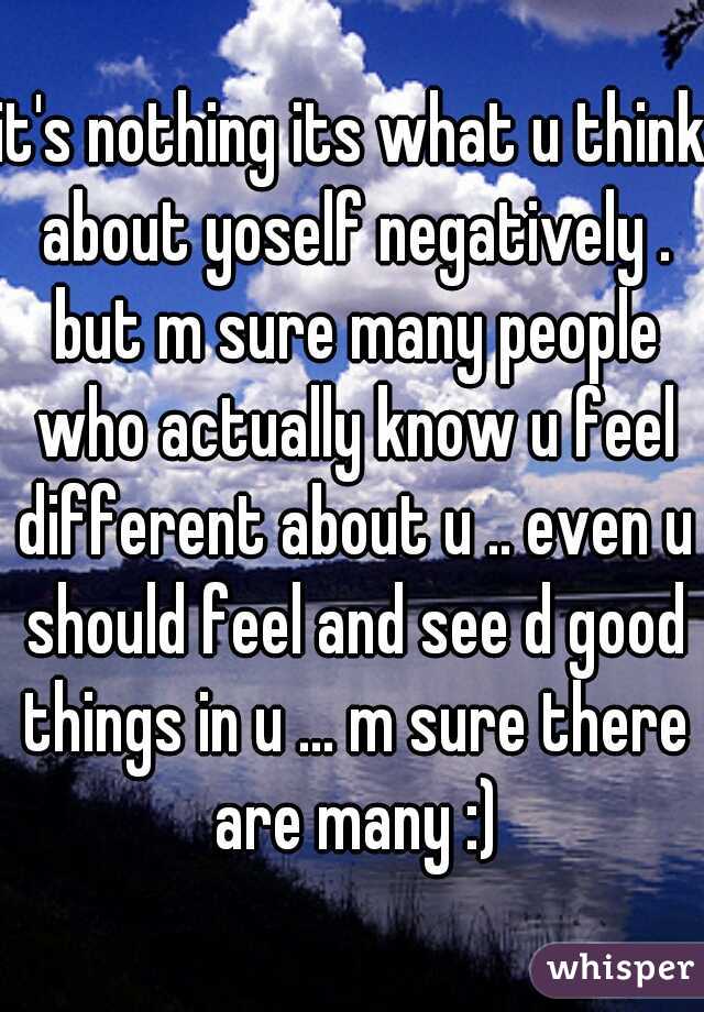 it's nothing its what u think about yoself negatively . but m sure many people who actually know u feel different about u .. even u should feel and see d good things in u ... m sure there are many :)
