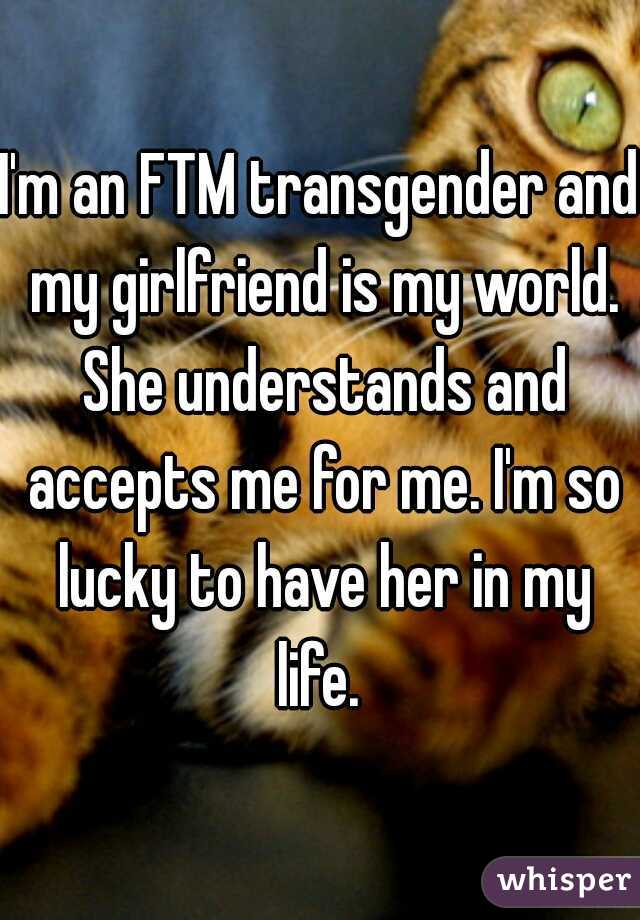 I'm an FTM transgender and my girlfriend is my world. She understands and accepts me for me. I'm so lucky to have her in my life. 
