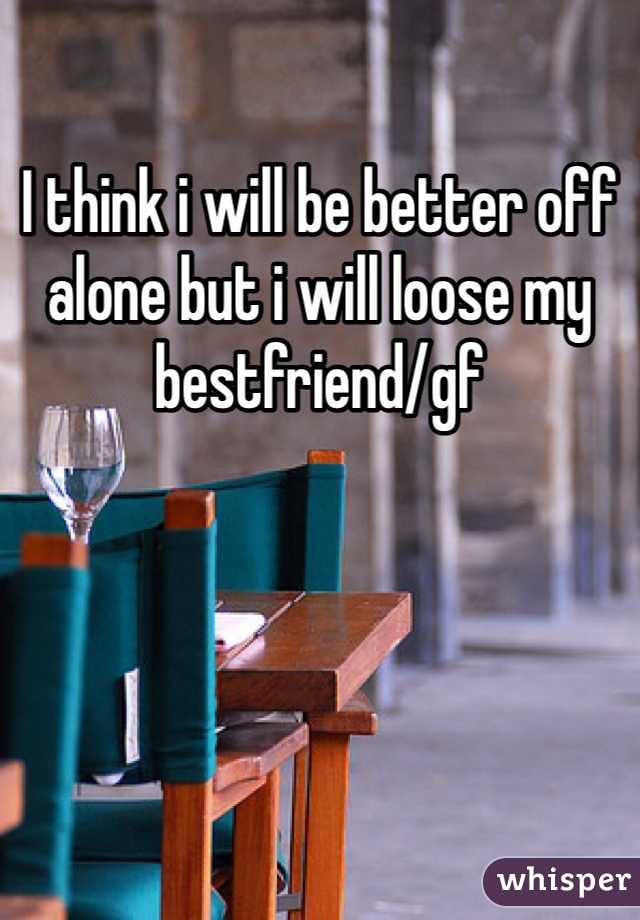 I think i will be better off alone but i will loose my bestfriend/gf