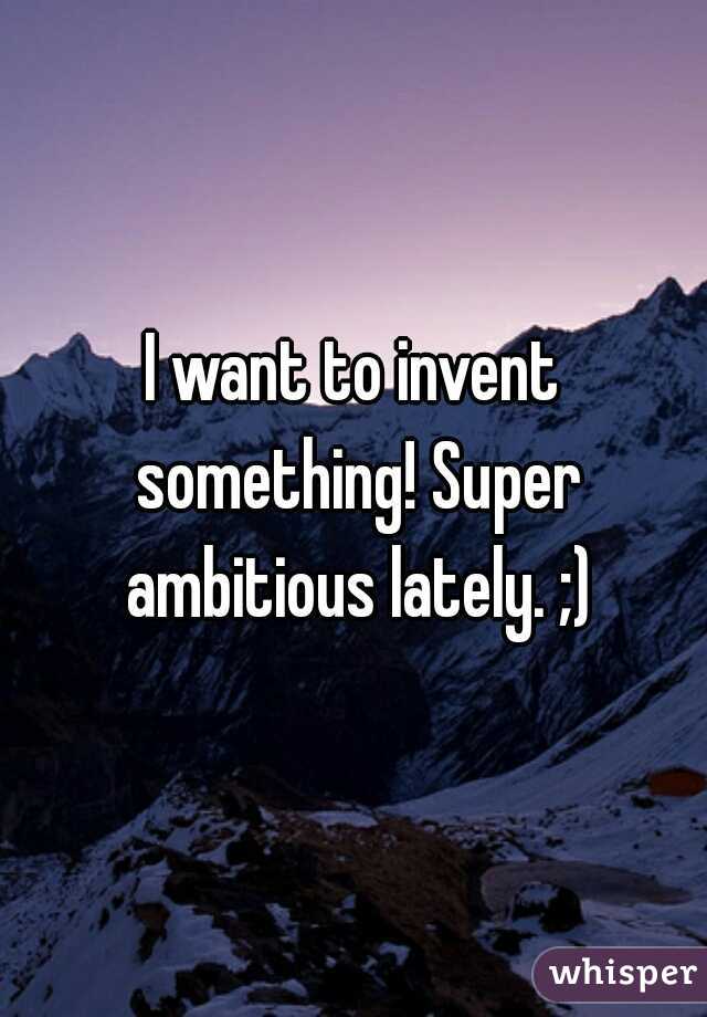 I want to invent something! Super ambitious lately. ;)