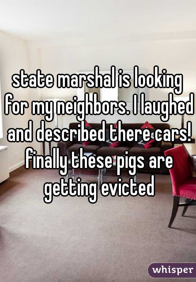 state marshal is looking for my neighbors. I laughed and described there cars! finally these pigs are getting evicted