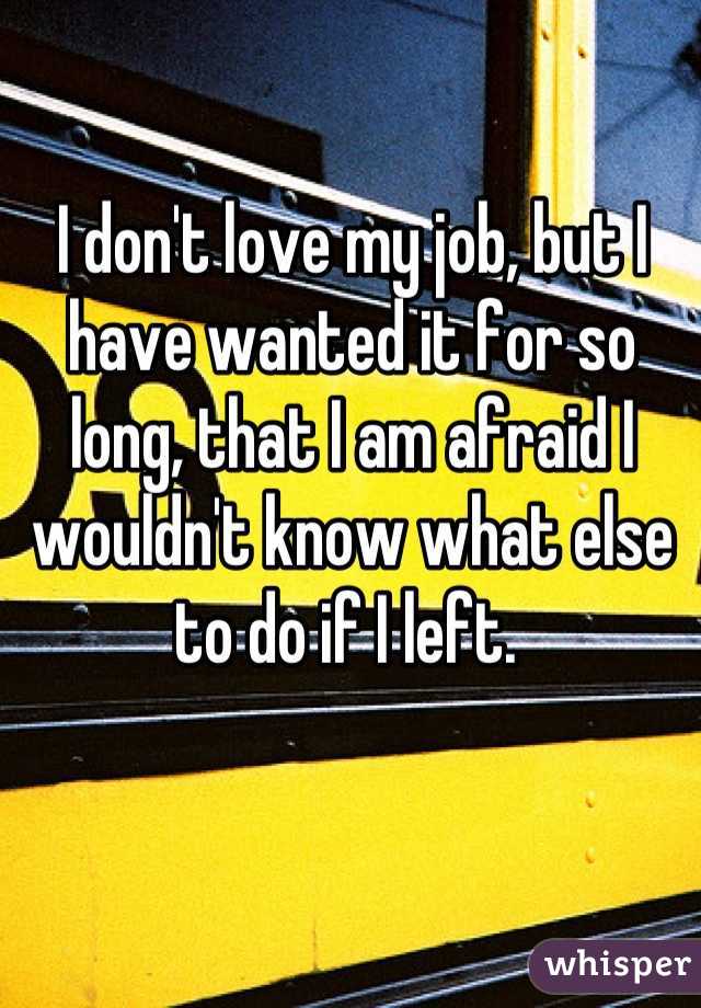 I don't love my job, but I have wanted it for so long, that I am afraid I wouldn't know what else to do if I left. 
