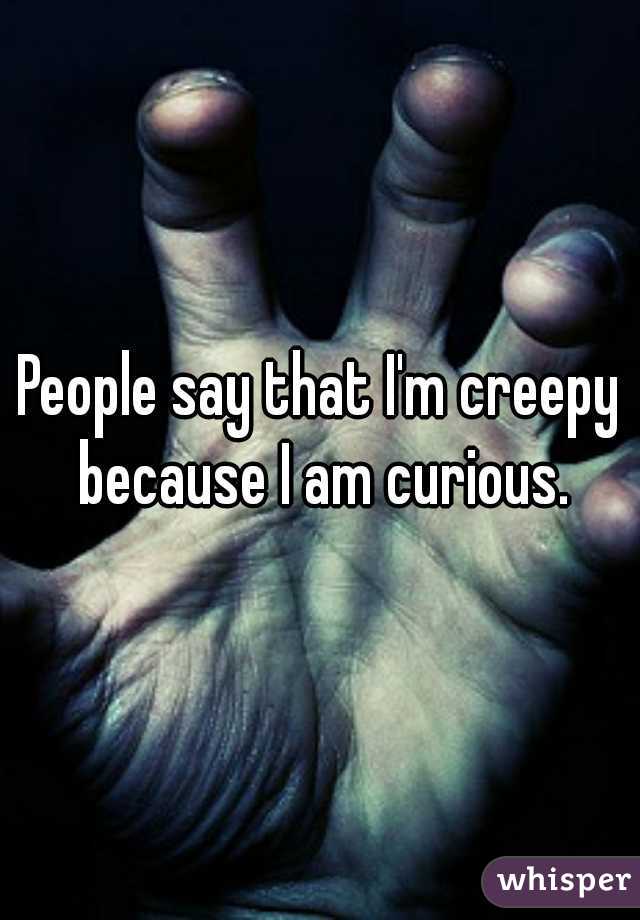 People say that I'm creepy because I am curious.