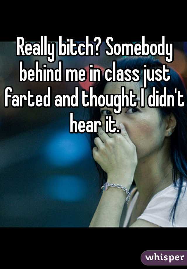 Really bitch? Somebody behind me in class just farted and thought I didn't hear it.