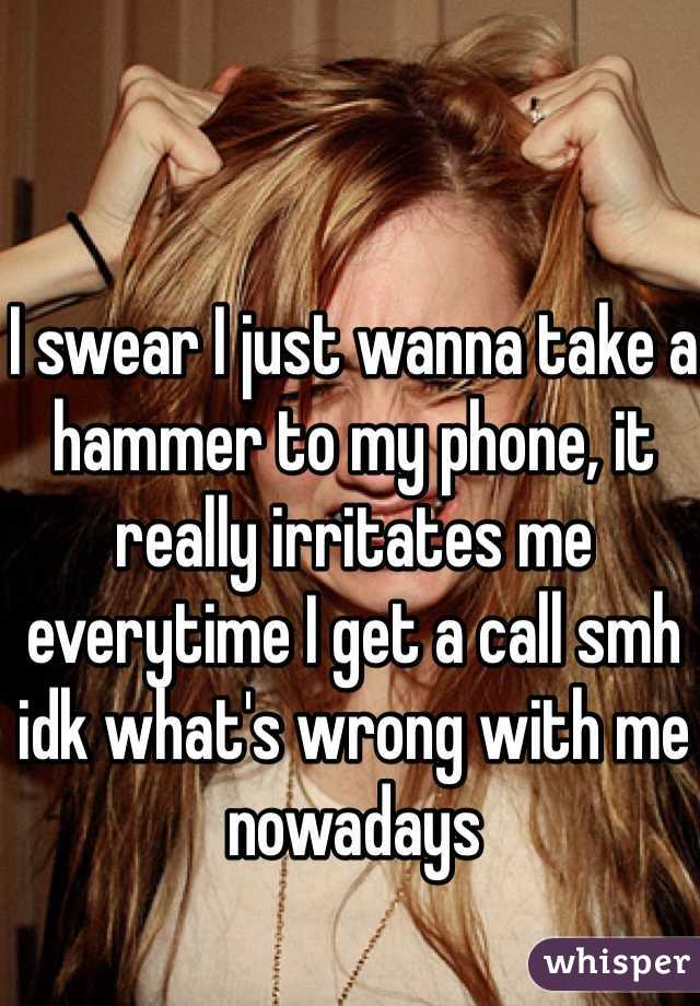 I swear I just wanna take a hammer to my phone, it really irritates me everytime I get a call smh idk what's wrong with me nowadays 