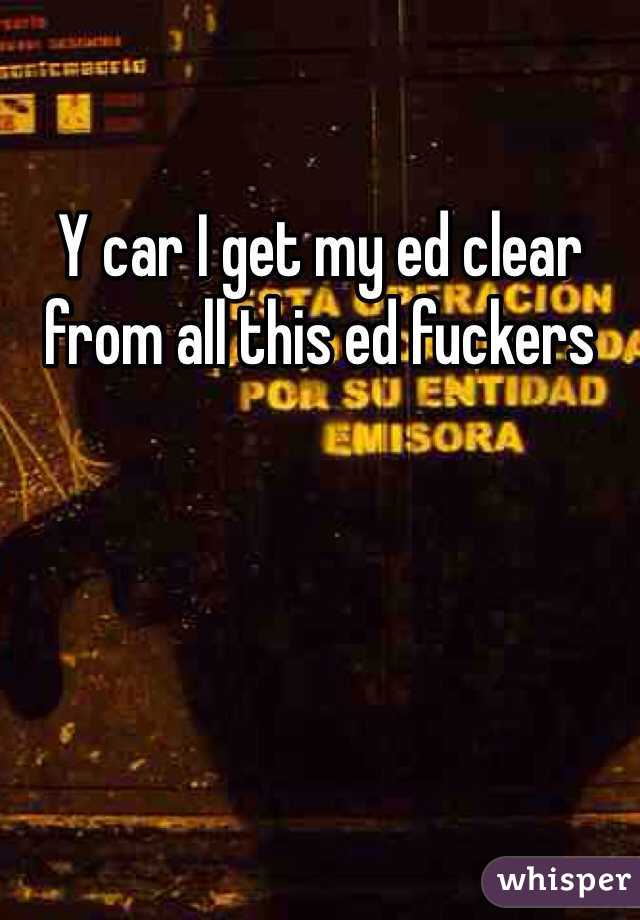 Y car I get my ed clear from all this ed fuckers 