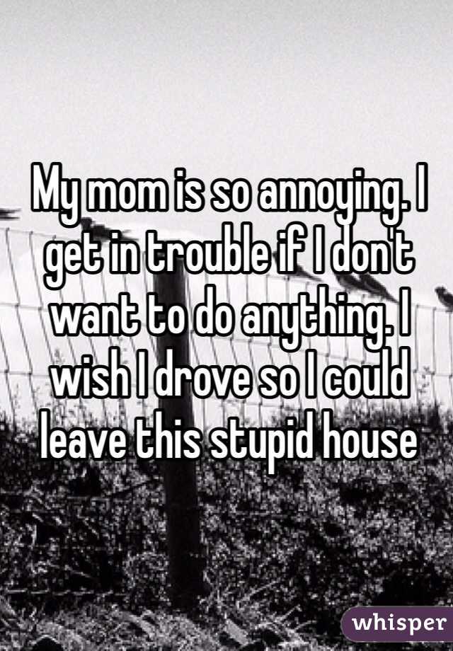 My mom is so annoying. I get in trouble if I don't want to do anything. I wish I drove so I could leave this stupid house 