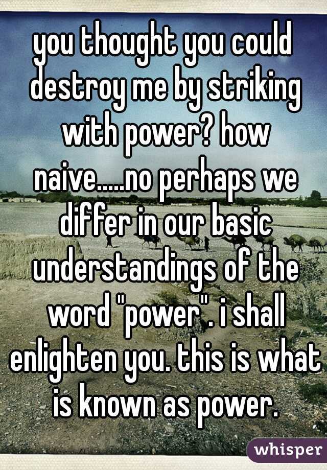 you thought you could destroy me by striking with power? how naive.....no perhaps we differ in our basic understandings of the word "power". i shall enlighten you. this is what is known as power.