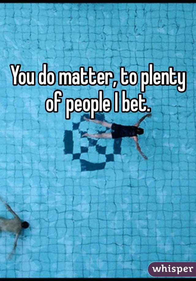 You do matter, to plenty of people I bet. 