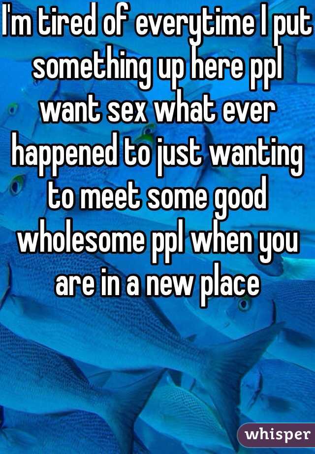 I'm tired of everytime I put something up here ppl want sex what ever happened to just wanting to meet some good wholesome ppl when you are in a new place