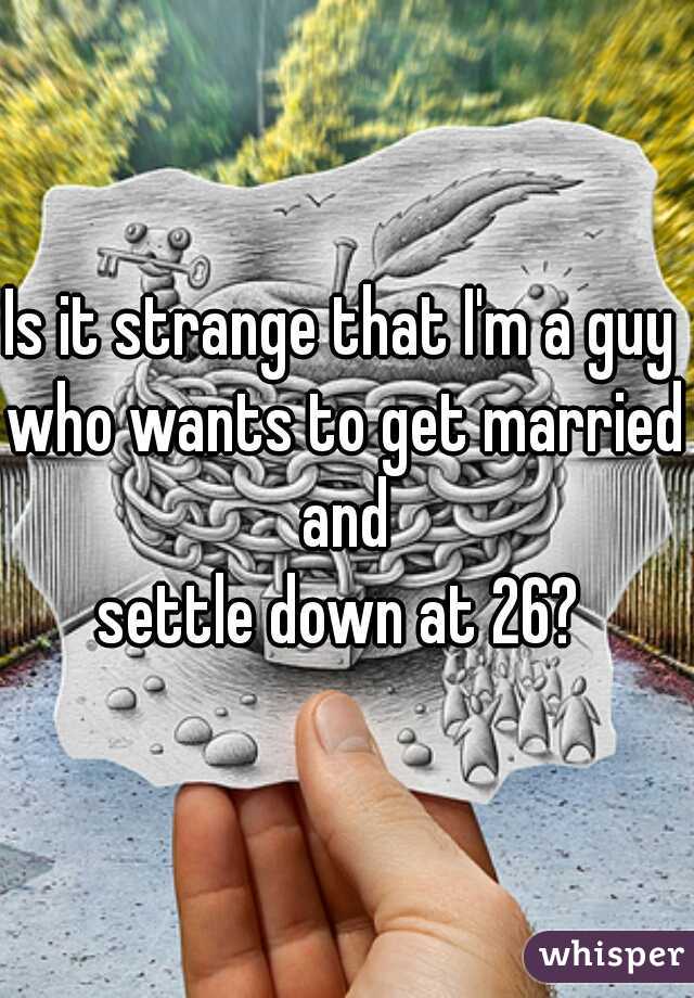 Is it strange that I'm a guy 
who wants to get married and 
settle down at 26? 