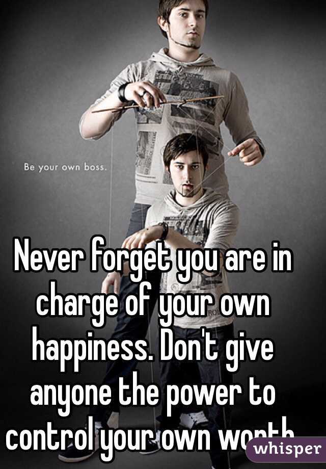 Never forget you are in charge of your own happiness. Don't give anyone the power to control your own worth.