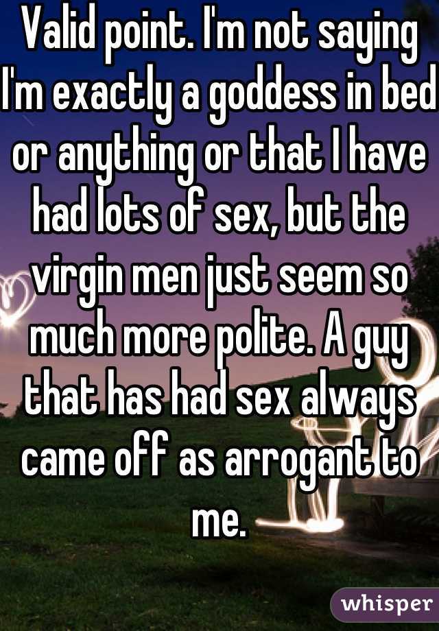 Valid point. I'm not saying I'm exactly a goddess in bed or anything or that I have had lots of sex, but the virgin men just seem so much more polite. A guy that has had sex always came off as arrogant to me.