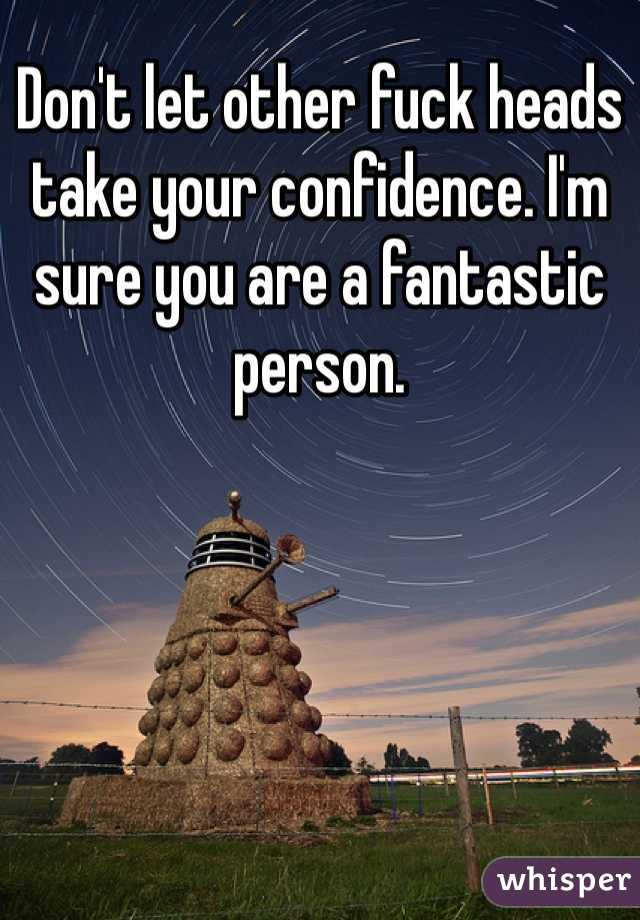 Don't let other fuck heads take your confidence. I'm sure you are a fantastic person. 