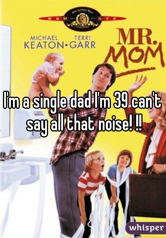 I'm a single dad I'm 39 can't say all that noise! !!