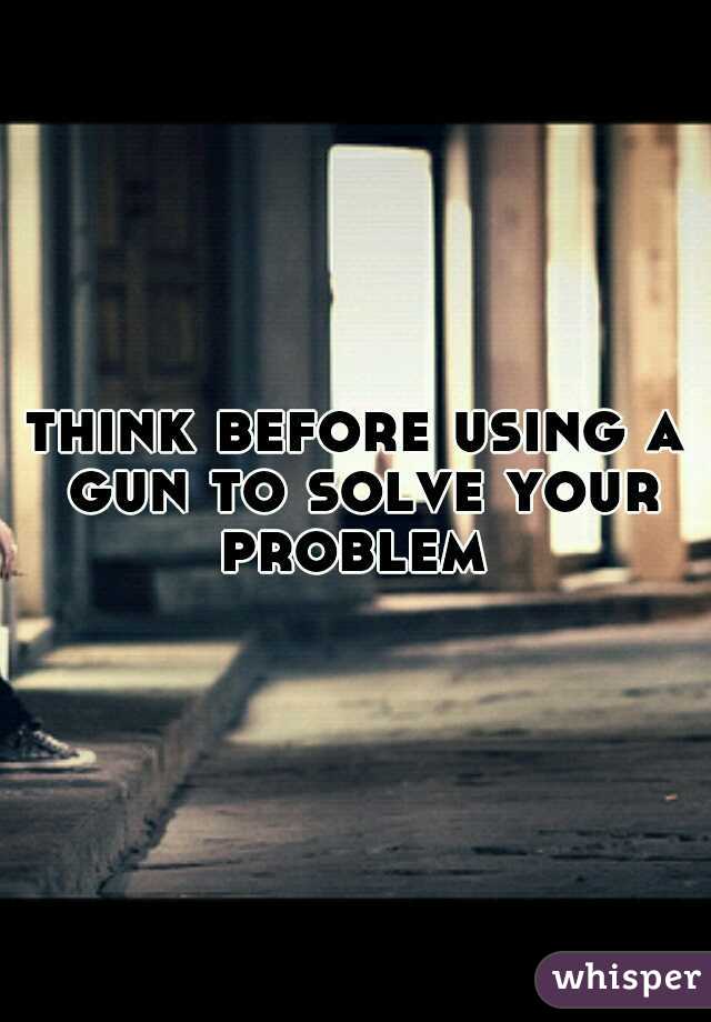 think before using a gun to solve your problem 
