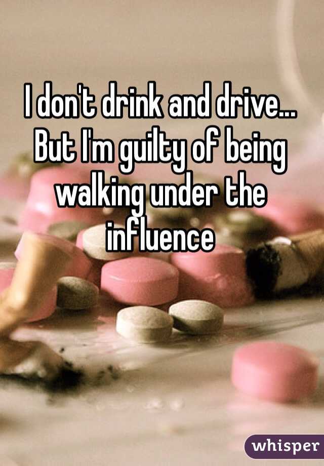 I don't drink and drive... But I'm guilty of being walking under the influence 