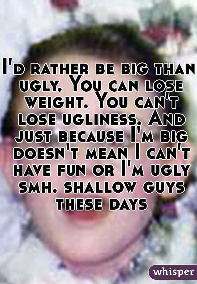 I'd rather be big than ugly. You can lose weight. You can't lose ugliness. And just because I'm big doesn't mean I can't have fun or I'm ugly smh. shallow guys these days