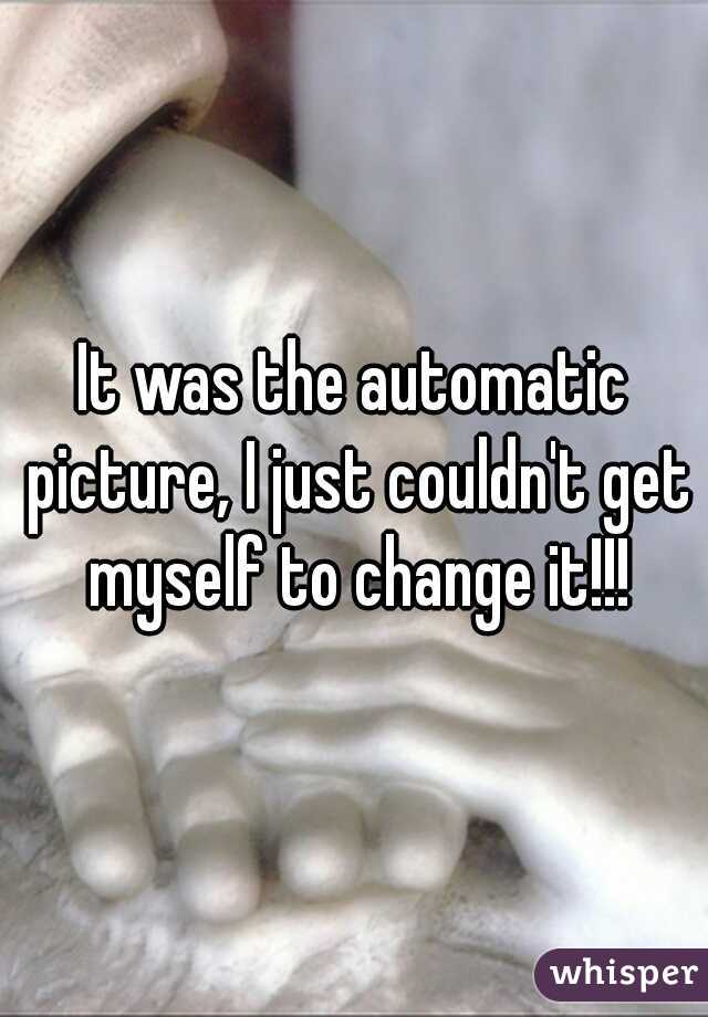 It was the automatic picture, I just couldn't get myself to change it!!!