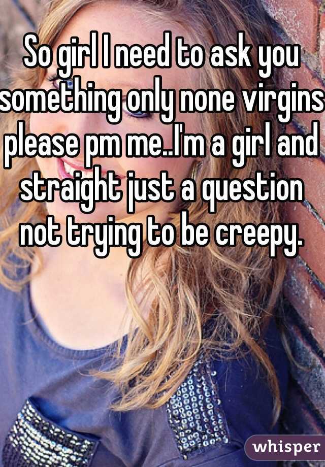 So girl I need to ask you something only none virgins please pm me..I'm a girl and straight just a question not trying to be creepy.