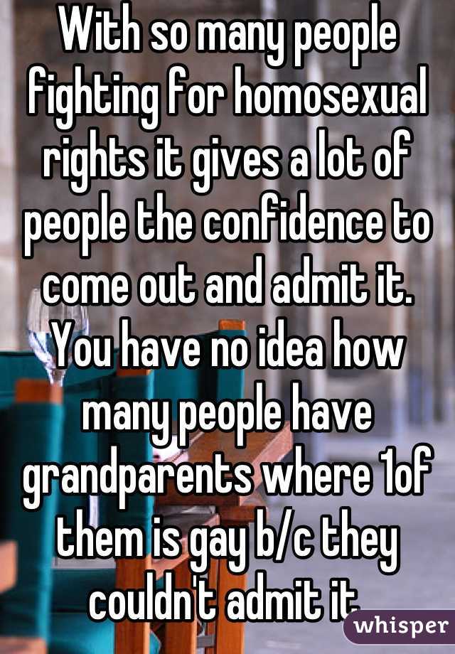 With so many people fighting for homosexual rights it gives a lot of people the confidence to come out and admit it. You have no idea how many people have grandparents where 1of them is gay b/c they couldn't admit it.