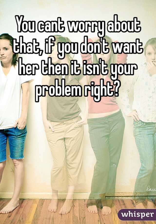 You cant worry about that, if you don't want her then it isn't your problem right? 