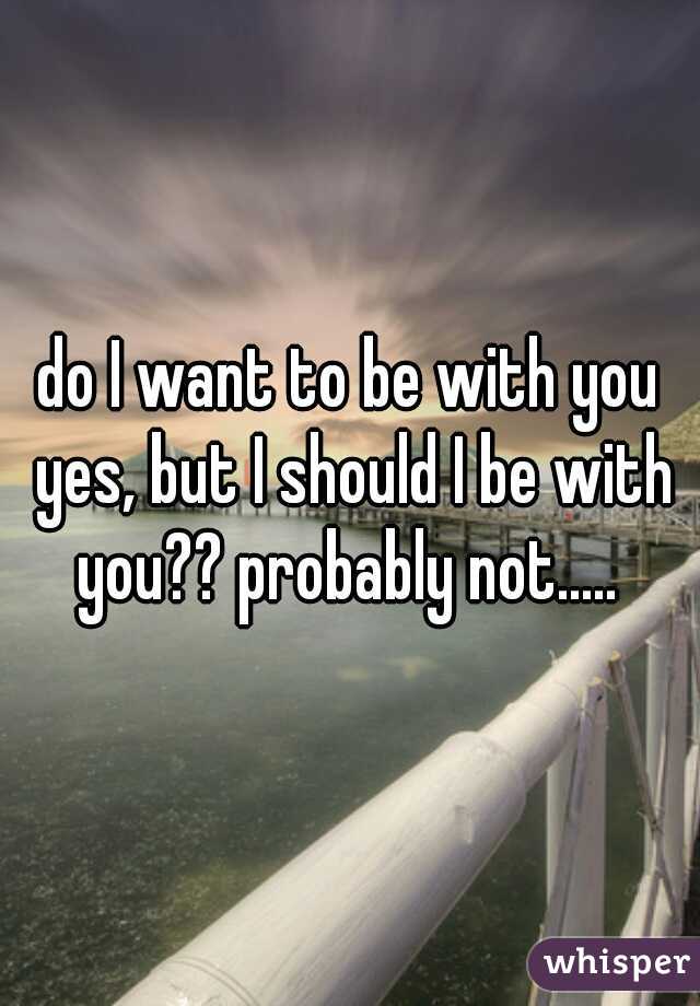 do I want to be with you yes, but I should I be with you?? probably not..... 