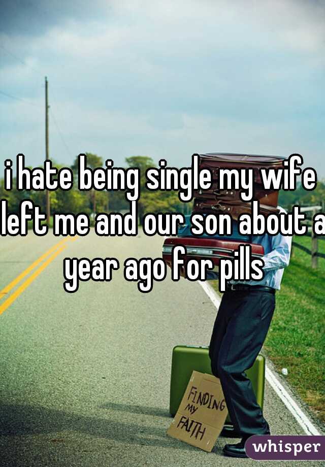 i hate being single my wife left me and our son about a year ago for pills