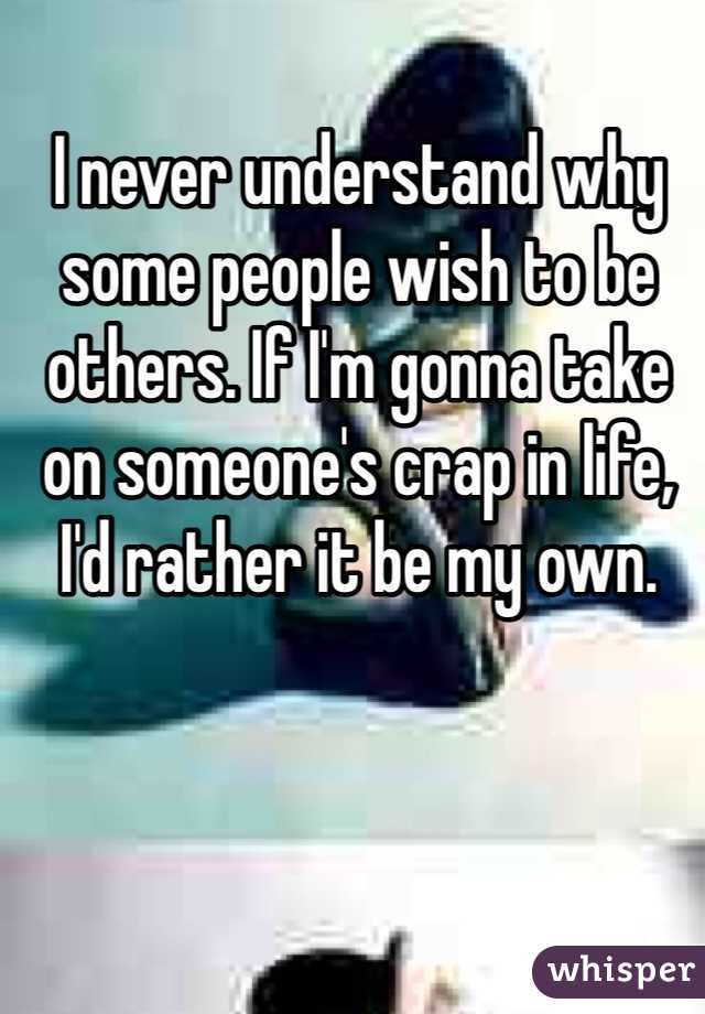 I never understand why some people wish to be others. If I'm gonna take on someone's crap in life, I'd rather it be my own. 