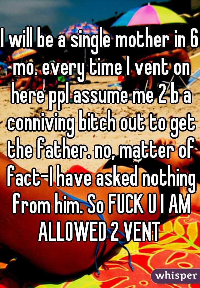 I will be a single mother in 6 mo. every time I vent on here ppl assume me 2 b a conniving bitch out to get the father. no, matter of fact-I have asked nothing from him. So FUCK U I AM ALLOWED 2 VENT 