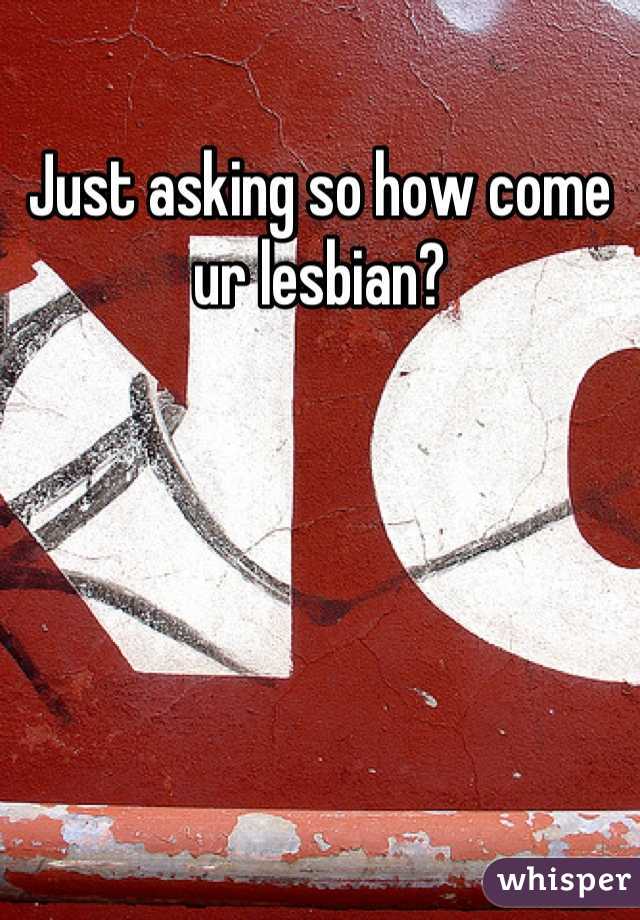 Just asking so how come ur lesbian?
