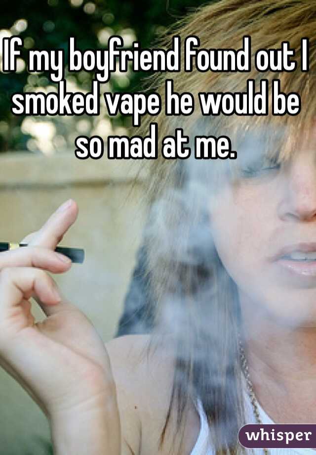 If my boyfriend found out I smoked vape he would be so mad at me. 
