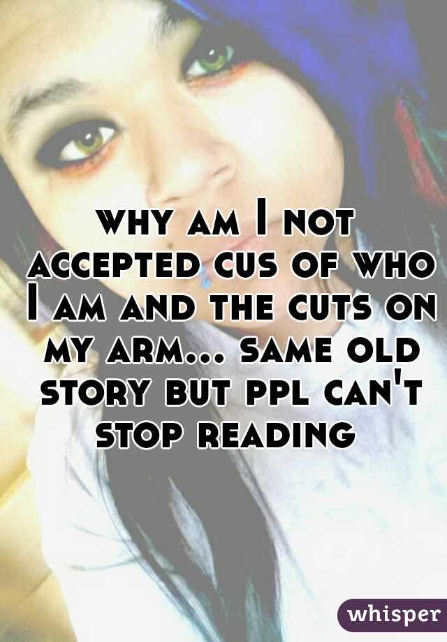 why am I not accepted cus of who I am and the cuts on my arm... same old story but ppl can't stop reading 