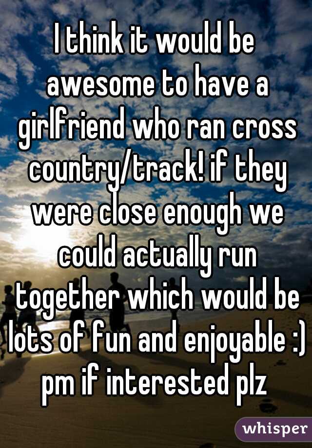 I think it would be awesome to have a girlfriend who ran cross country/track! if they were close enough we could actually run together which would be lots of fun and enjoyable :) pm if interested plz 