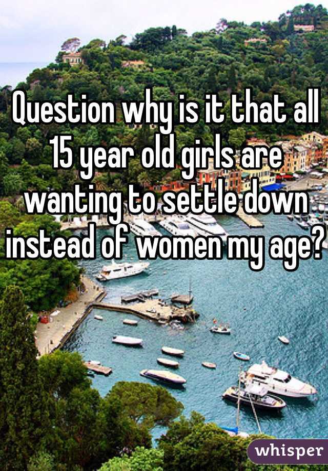 Question why is it that all 15 year old girls are wanting to settle down instead of women my age?
