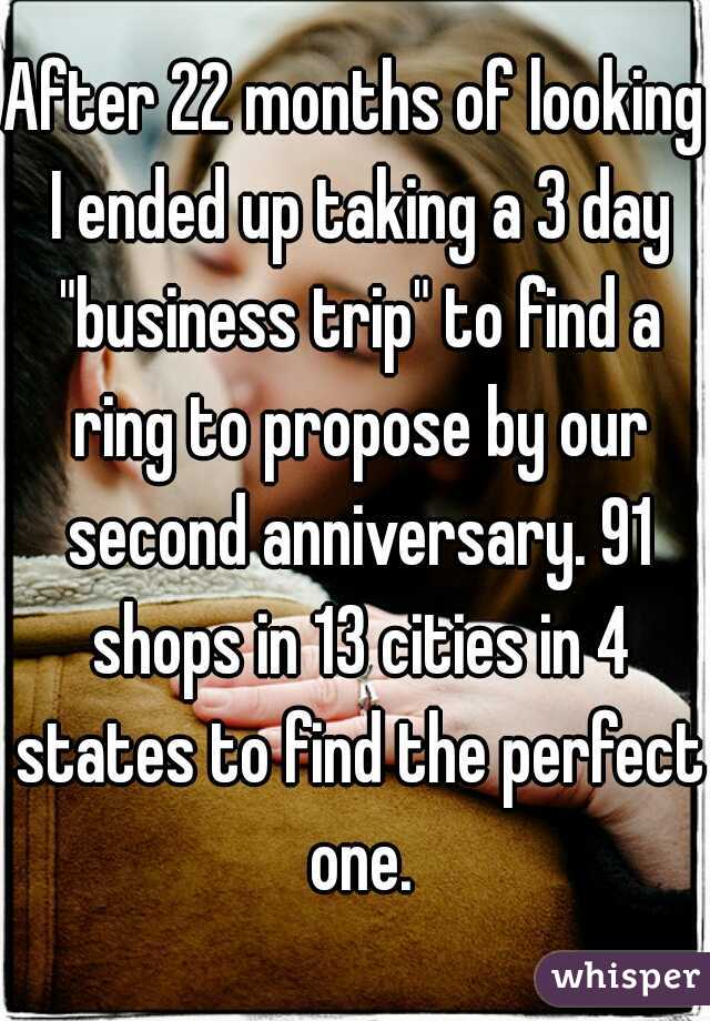 After 22 months of looking I ended up taking a 3 day "business trip" to find a ring to propose by our second anniversary. 91 shops in 13 cities in 4 states to find the perfect one.