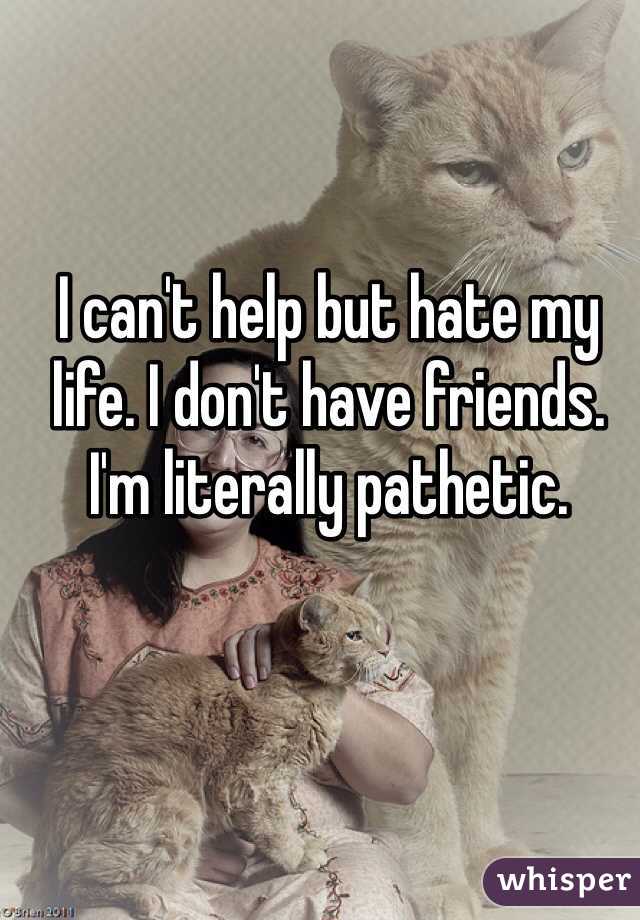 I can't help but hate my life. I don't have friends. I'm literally pathetic. 
