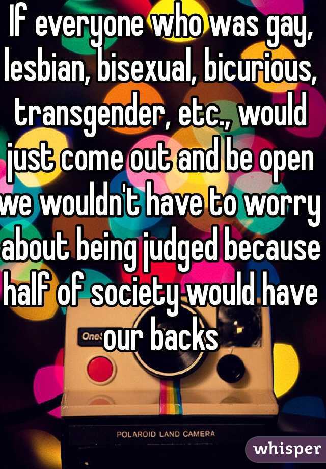 If everyone who was gay, lesbian, bisexual, bicurious, transgender, etc., would just come out and be open we wouldn't have to worry about being judged because half of society would have our backs