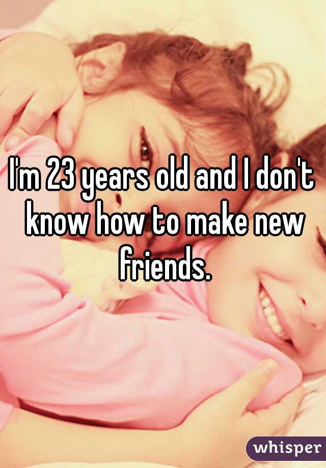 I'm 23 years old and I don't know how to make new friends.