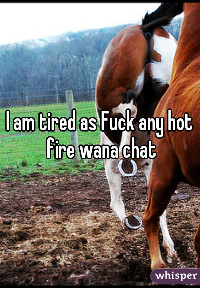 I am tired as Fuck any hot fire wana chat